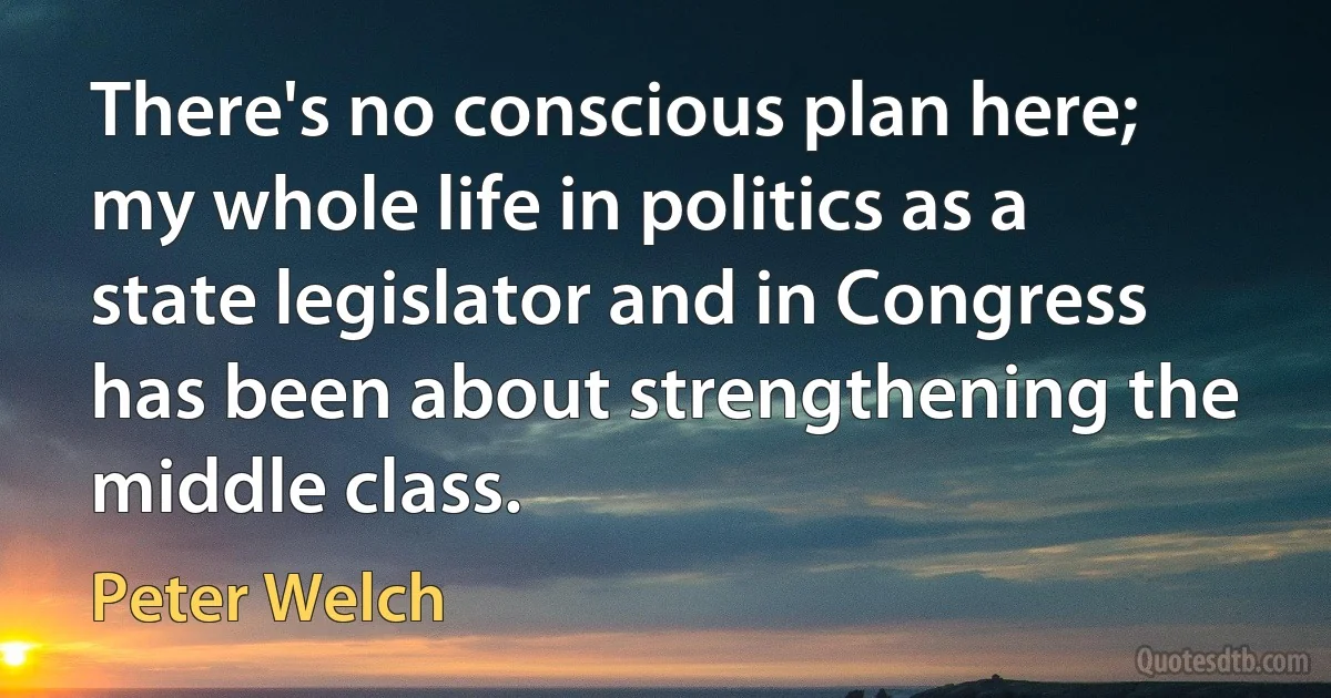 There's no conscious plan here; my whole life in politics as a state legislator and in Congress has been about strengthening the middle class. (Peter Welch)