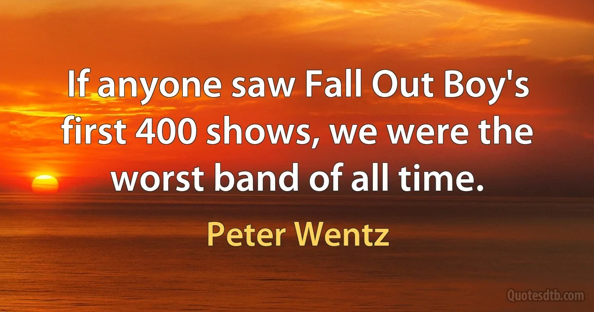 If anyone saw Fall Out Boy's first 400 shows, we were the worst band of all time. (Peter Wentz)