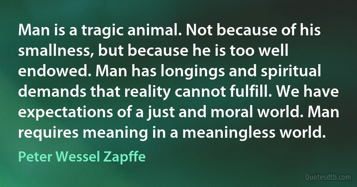 Man is a tragic animal. Not because of his smallness, but because he is too well endowed. Man has longings and spiritual demands that reality cannot fulfill. We have expectations of a just and moral world. Man requires meaning in a meaningless world. (Peter Wessel Zapffe)