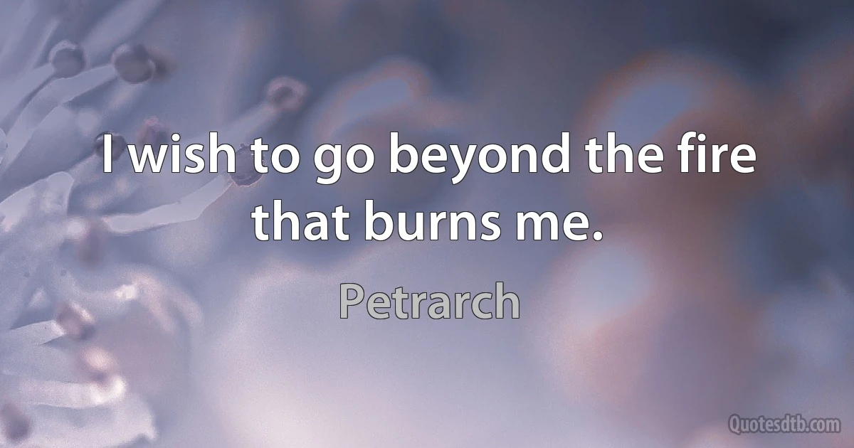 I wish to go beyond the fire that burns me. (Petrarch)