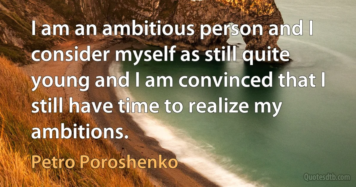 I am an ambitious person and I consider myself as still quite young and I am convinced that I still have time to realize my ambitions. (Petro Poroshenko)