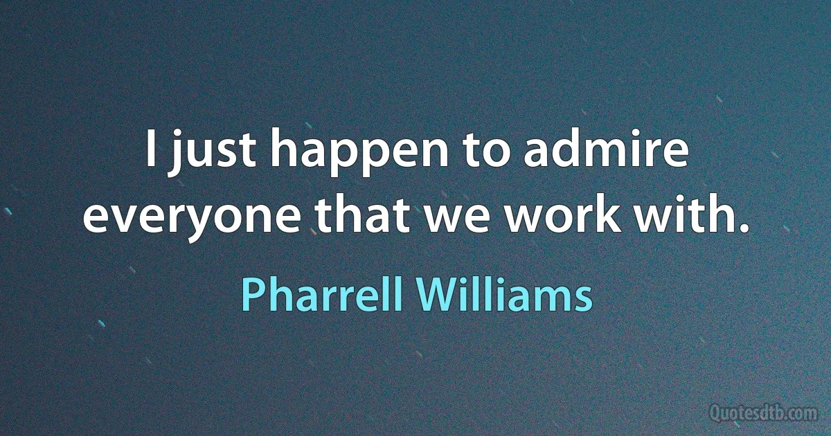 I just happen to admire everyone that we work with. (Pharrell Williams)