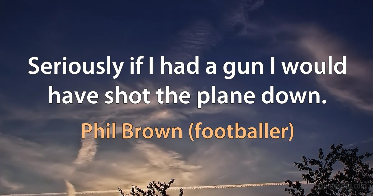 Seriously if I had a gun I would have shot the plane down. (Phil Brown (footballer))