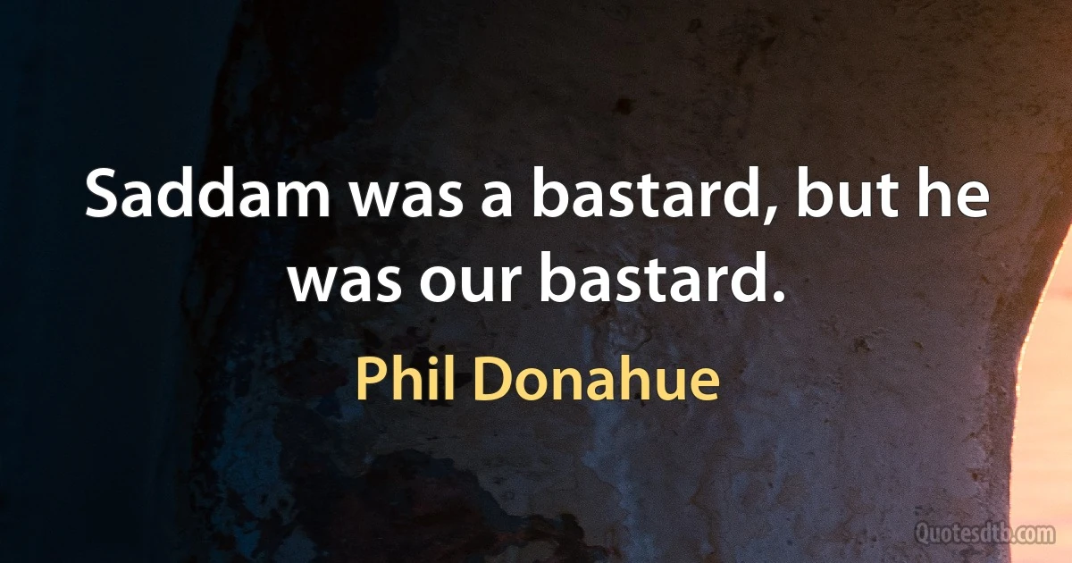 Saddam was a bastard, but he was our bastard. (Phil Donahue)