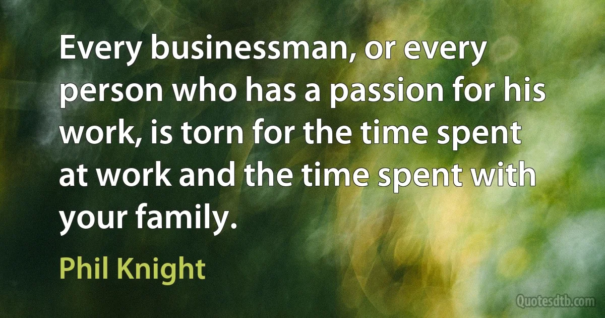 Every businessman, or every person who has a passion for his work, is torn for the time spent at work and the time spent with your family. (Phil Knight)