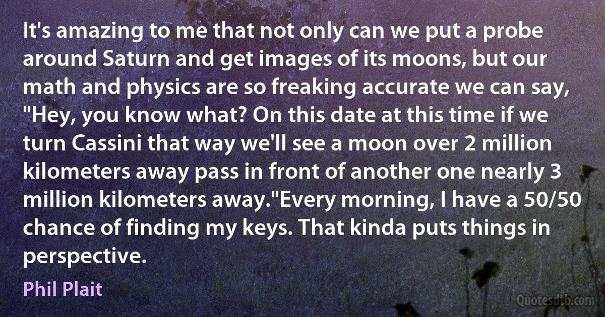 It's amazing to me that not only can we put a probe around Saturn and get images of its moons, but our math and physics are so freaking accurate we can say, "Hey, you know what? On this date at this time if we turn Cassini that way we'll see a moon over 2 million kilometers away pass in front of another one nearly 3 million kilometers away."Every morning, I have a 50/50 chance of finding my keys. That kinda puts things in perspective. (Phil Plait)