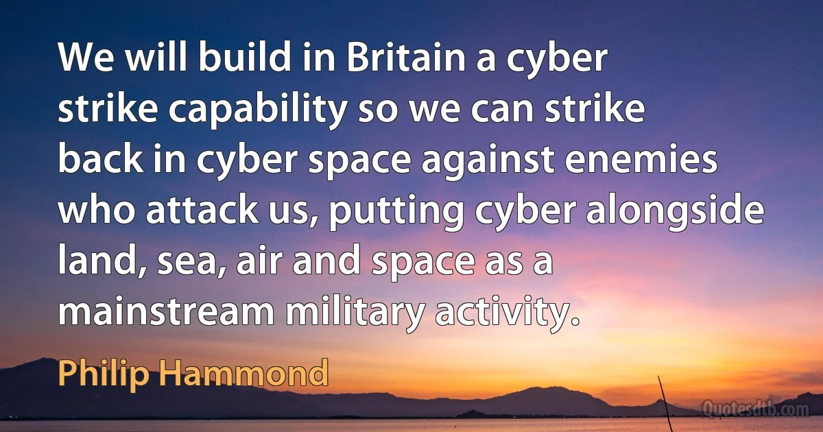 We will build in Britain a cyber strike capability so we can strike back in cyber space against enemies who attack us, putting cyber alongside land, sea, air and space as a mainstream military activity. (Philip Hammond)