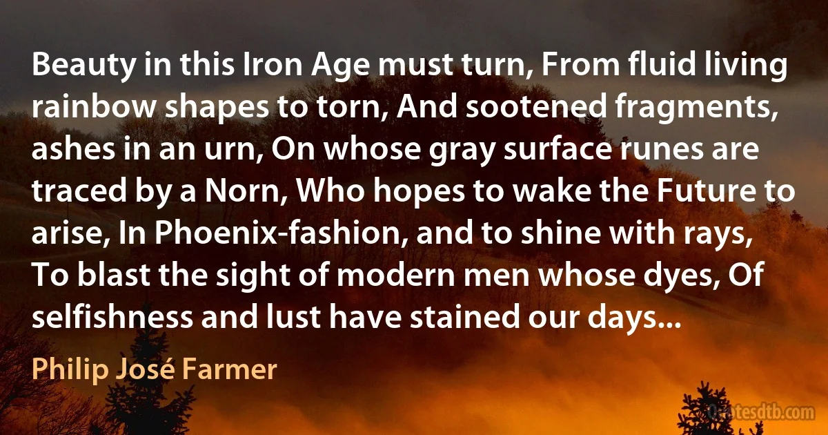 Beauty in this Iron Age must turn, From fluid living rainbow shapes to torn, And sootened fragments, ashes in an urn, On whose gray surface runes are traced by a Norn, Who hopes to wake the Future to arise, In Phoenix-fashion, and to shine with rays, To blast the sight of modern men whose dyes, Of selfishness and lust have stained our days... (Philip José Farmer)