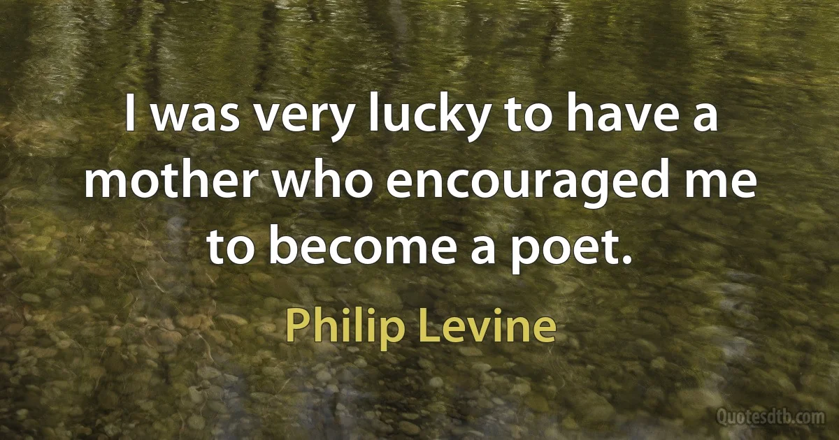 I was very lucky to have a mother who encouraged me to become a poet. (Philip Levine)