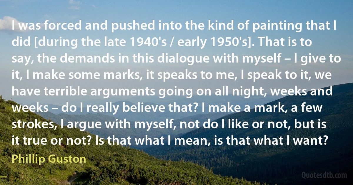 I was forced and pushed into the kind of painting that I did [during the late 1940's / early 1950's]. That is to say, the demands in this dialogue with myself – I give to it, I make some marks, it speaks to me, I speak to it, we have terrible arguments going on all night, weeks and weeks – do I really believe that? I make a mark, a few strokes, I argue with myself, not do I like or not, but is it true or not? Is that what I mean, is that what I want? (Phillip Guston)