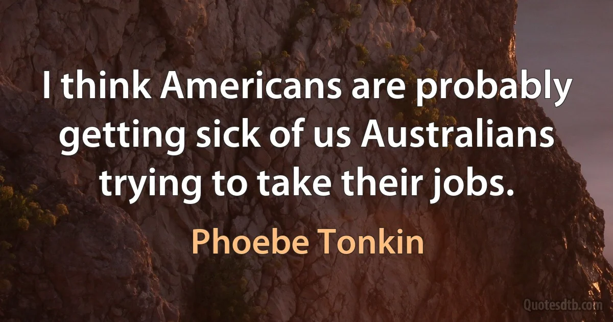 I think Americans are probably getting sick of us Australians trying to take their jobs. (Phoebe Tonkin)