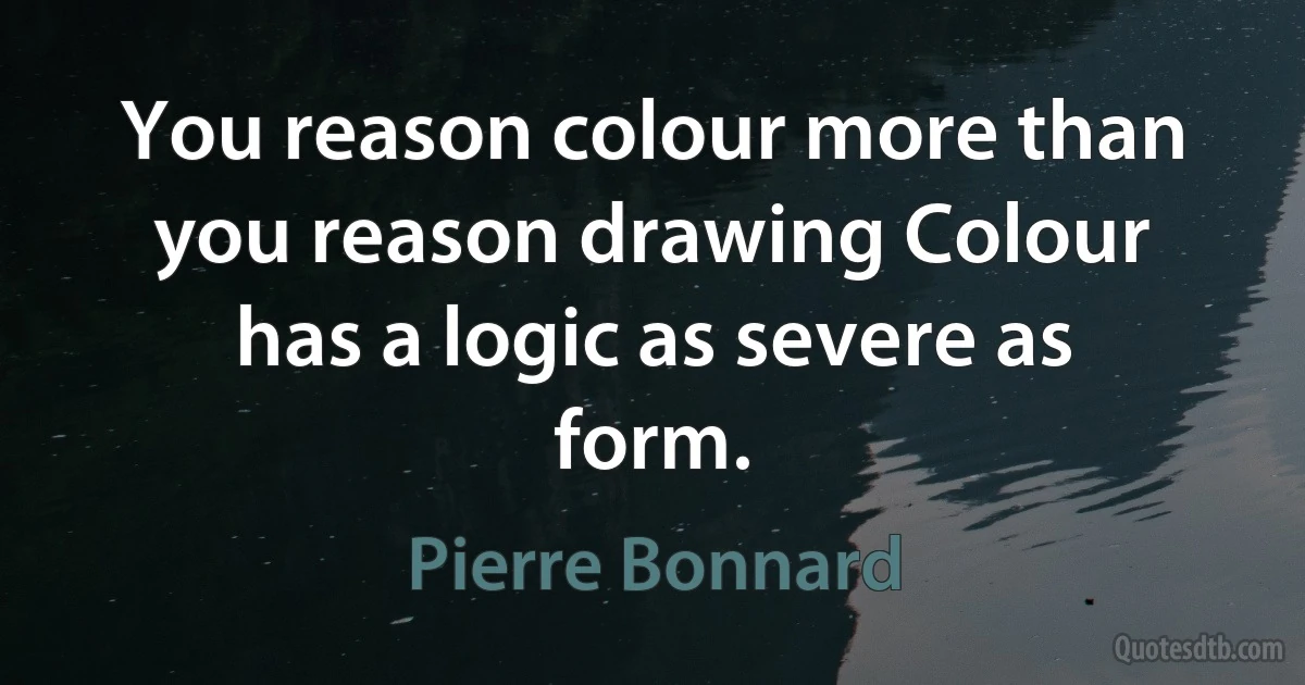 You reason colour more than you reason drawing Colour has a logic as severe as form. (Pierre Bonnard)