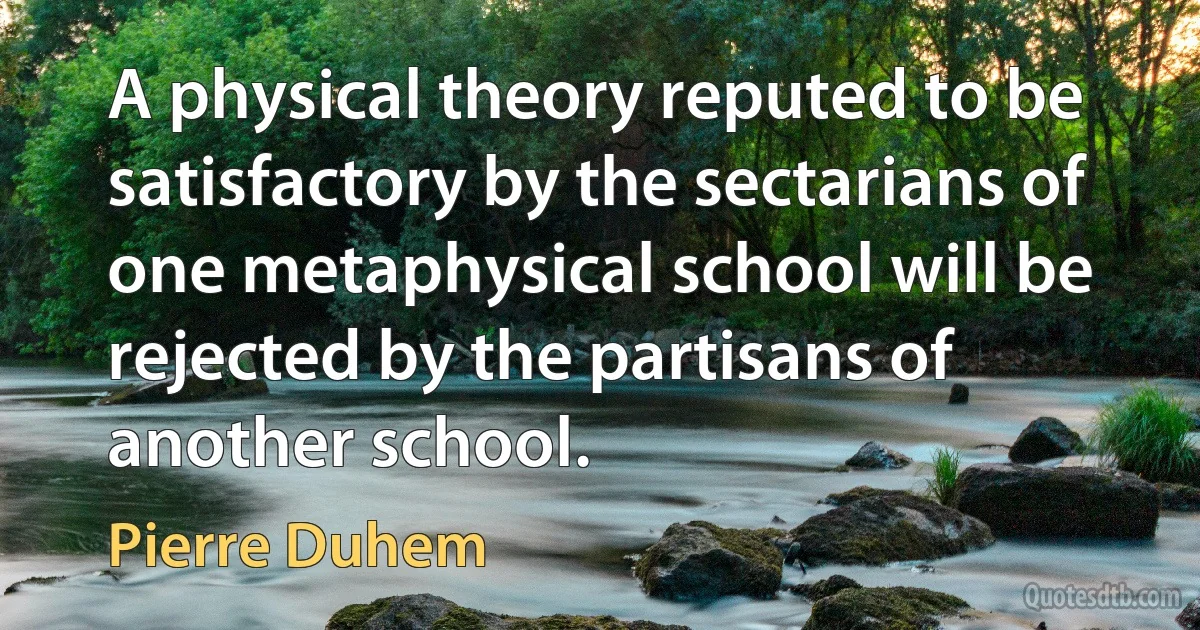 A physical theory reputed to be satisfactory by the sectarians of one metaphysical school will be rejected by the partisans of another school. (Pierre Duhem)