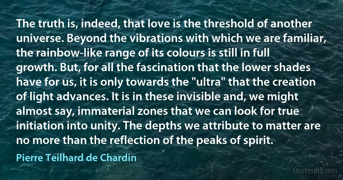 The truth is, indeed, that love is the threshold of another universe. Beyond the vibrations with which we are familiar, the rainbow-like range of its colours is still in full growth. But, for all the fascination that the lower shades have for us, it is only towards the "ultra" that the creation of light advances. It is in these invisible and, we might almost say, immaterial zones that we can look for true initiation into unity. The depths we attribute to matter are no more than the reflection of the peaks of spirit. (Pierre Teilhard de Chardin)