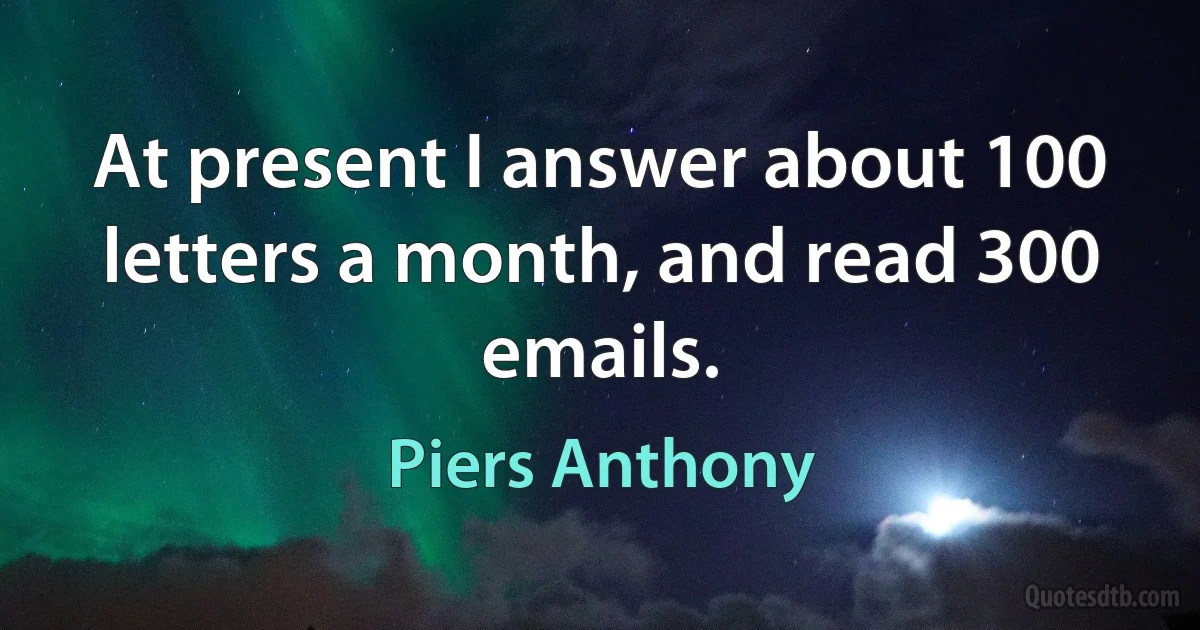 At present I answer about 100 letters a month, and read 300 emails. (Piers Anthony)