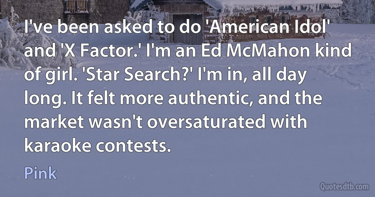 I've been asked to do 'American Idol' and 'X Factor.' I'm an Ed McMahon kind of girl. 'Star Search?' I'm in, all day long. It felt more authentic, and the market wasn't oversaturated with karaoke contests. (Pink)