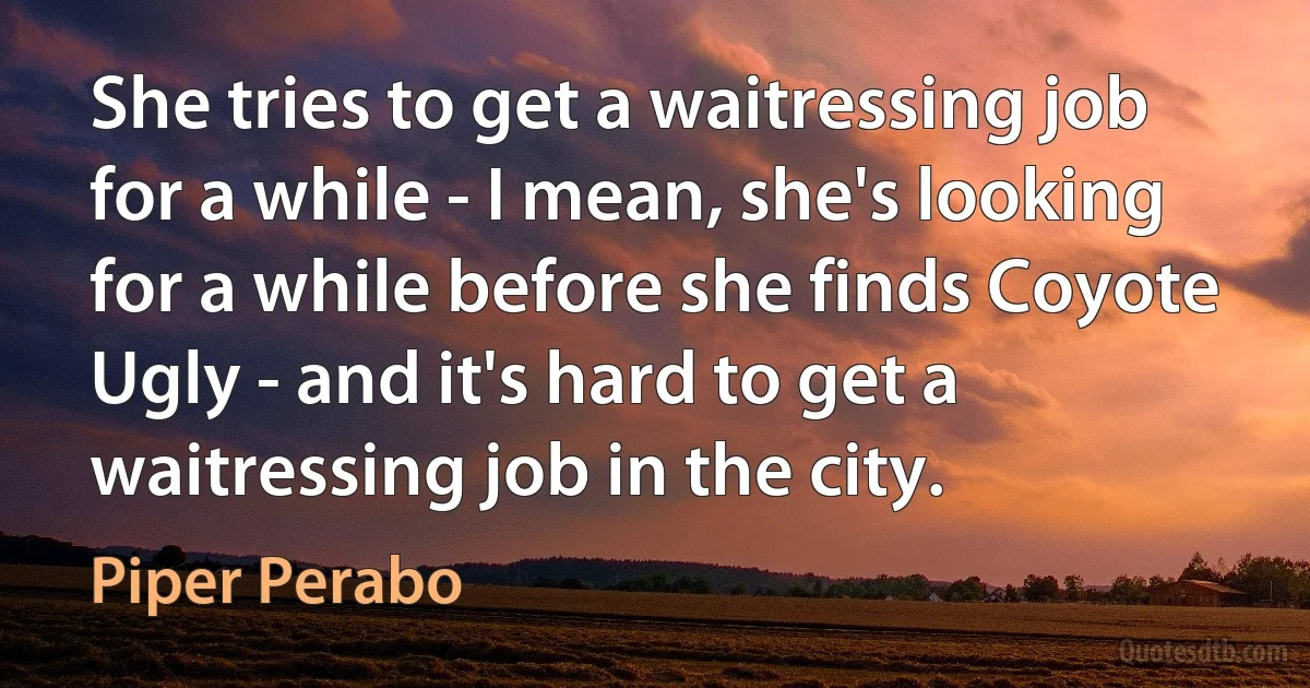 She tries to get a waitressing job for a while - I mean, she's looking for a while before she finds Coyote Ugly - and it's hard to get a waitressing job in the city. (Piper Perabo)