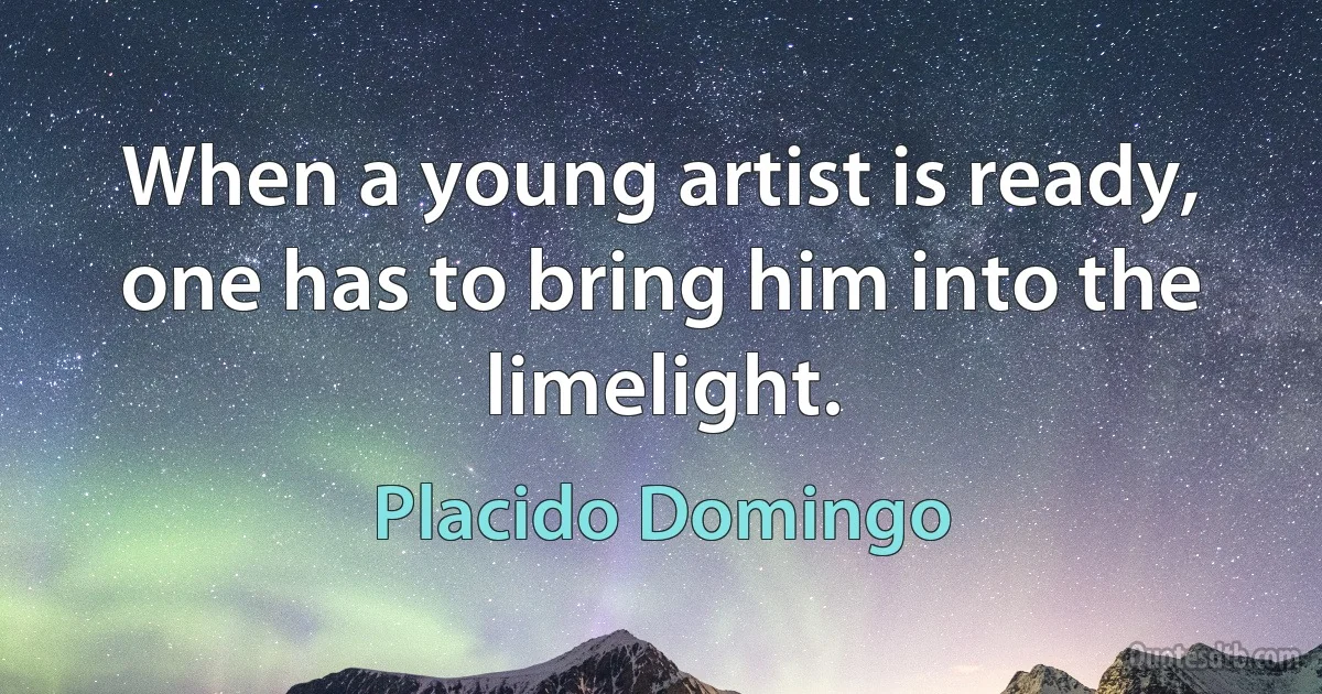 When a young artist is ready, one has to bring him into the limelight. (Placido Domingo)