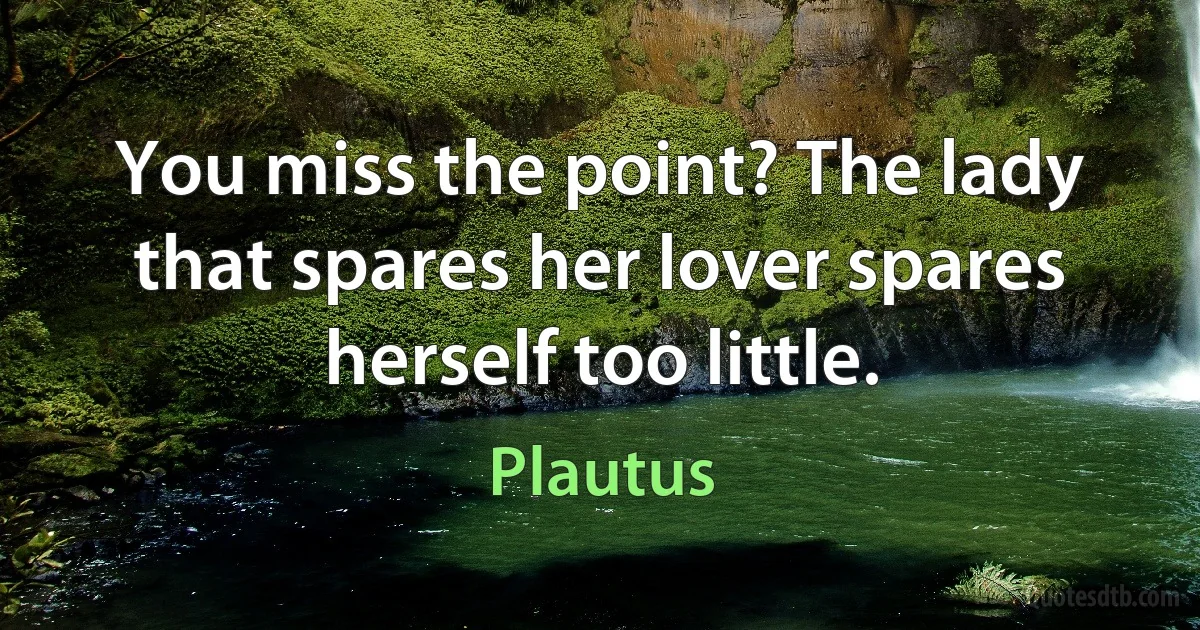 You miss the point? The lady that spares her lover spares herself too little. (Plautus)