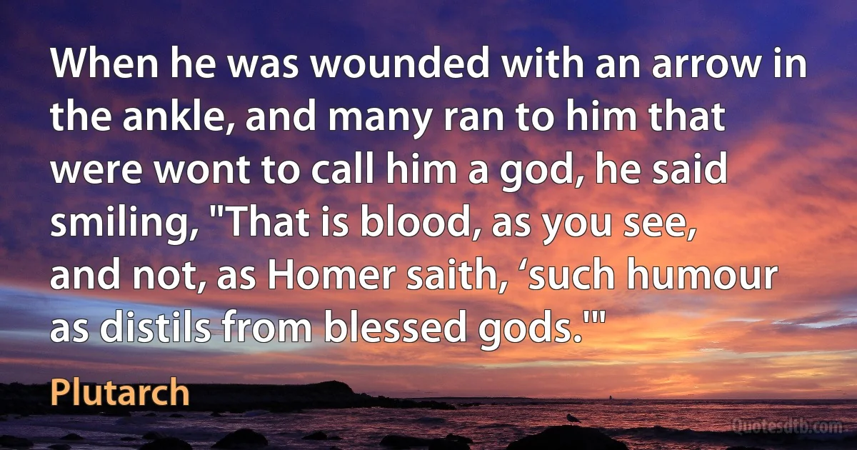 When he was wounded with an arrow in the ankle, and many ran to him that were wont to call him a god, he said smiling, "That is blood, as you see, and not, as Homer saith, ‘such humour as distils from blessed gods.'" (Plutarch)