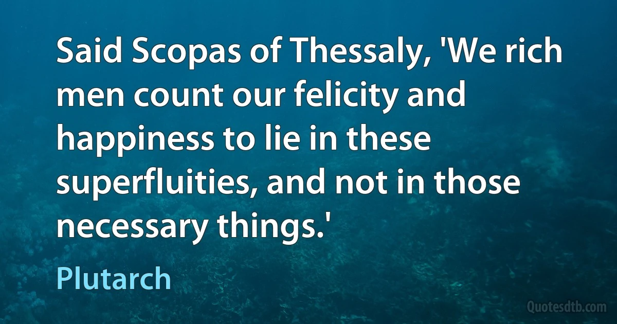 Said Scopas of Thessaly, 'We rich men count our felicity and happiness to lie in these superfluities, and not in those necessary things.' (Plutarch)