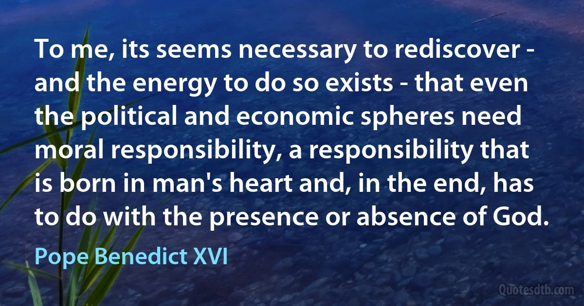 To me, its seems necessary to rediscover - and the energy to do so exists - that even the political and economic spheres need moral responsibility, a responsibility that is born in man's heart and, in the end, has to do with the presence or absence of God. (Pope Benedict XVI)