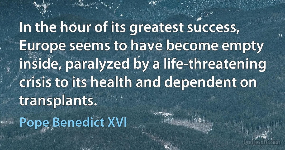 In the hour of its greatest success, Europe seems to have become empty inside, paralyzed by a life-threatening crisis to its health and dependent on transplants. (Pope Benedict XVI)