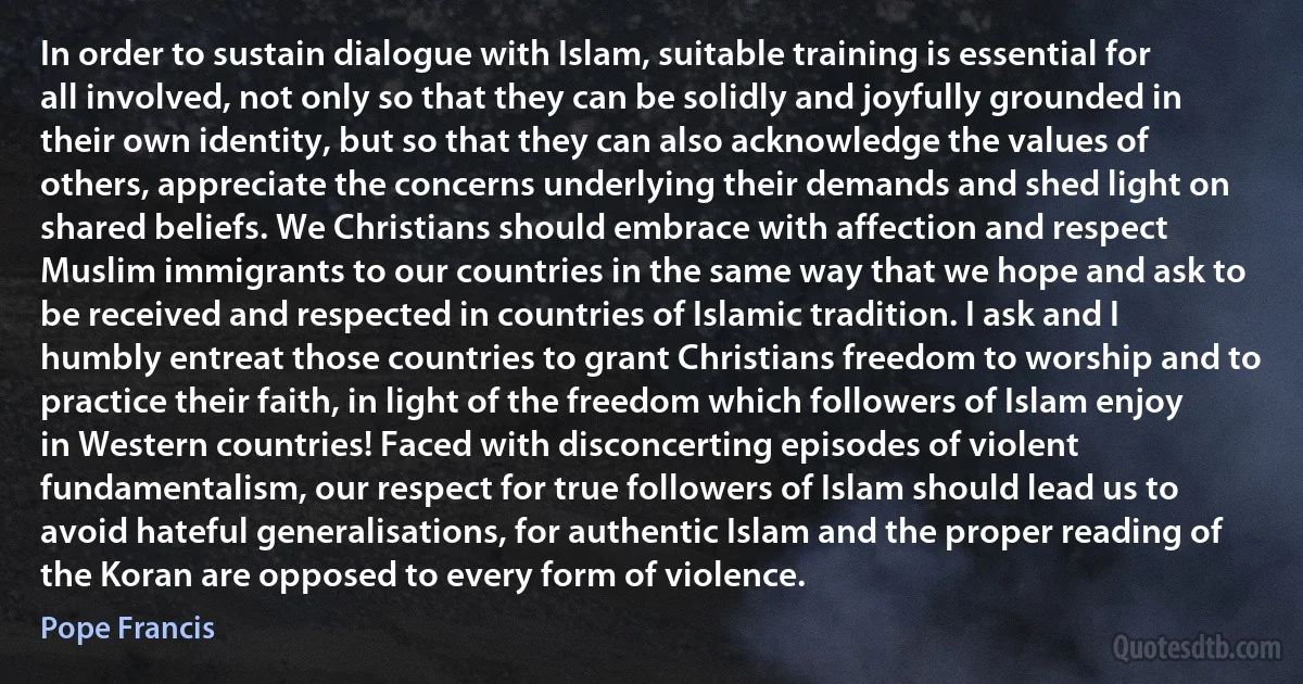 In order to sustain dialogue with Islam, suitable training is essential for all involved, not only so that they can be solidly and joyfully grounded in their own identity, but so that they can also acknowledge the values of others, appreciate the concerns underlying their demands and shed light on shared beliefs. We Christians should embrace with affection and respect Muslim immigrants to our countries in the same way that we hope and ask to be received and respected in countries of Islamic tradition. I ask and I humbly entreat those countries to grant Christians freedom to worship and to practice their faith, in light of the freedom which followers of Islam enjoy in Western countries! Faced with disconcerting episodes of violent fundamentalism, our respect for true followers of Islam should lead us to avoid hateful generalisations, for authentic Islam and the proper reading of the Koran are opposed to every form of violence. (Pope Francis)