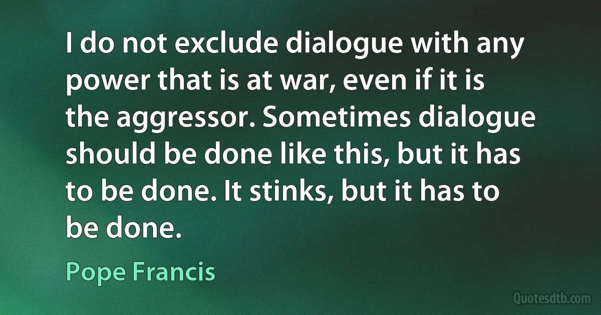 I do not exclude dialogue with any power that is at war, even if it is the aggressor. Sometimes dialogue should be done like this, but it has to be done. It stinks, but it has to be done. (Pope Francis)