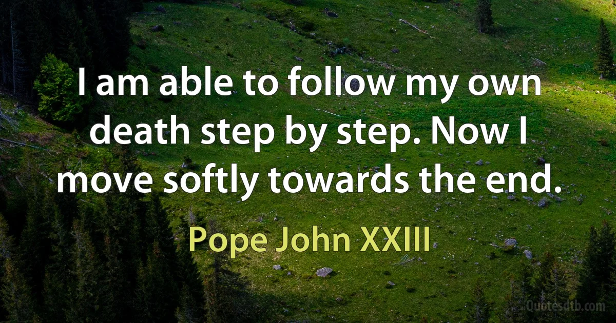 I am able to follow my own death step by step. Now I move softly towards the end. (Pope John XXIII)