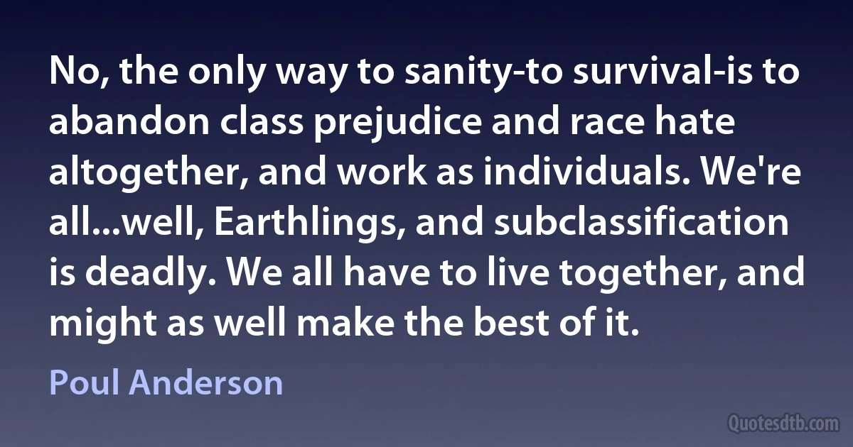 No, the only way to sanity-to survival-is to abandon class prejudice and race hate altogether, and work as individuals. We're all...well, Earthlings, and subclassification is deadly. We all have to live together, and might as well make the best of it. (Poul Anderson)