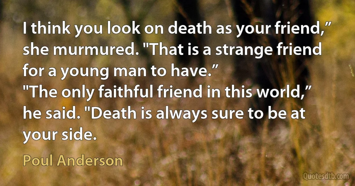 I think you look on death as your friend,” she murmured. "That is a strange friend for a young man to have.”
"The only faithful friend in this world,” he said. "Death is always sure to be at your side. (Poul Anderson)