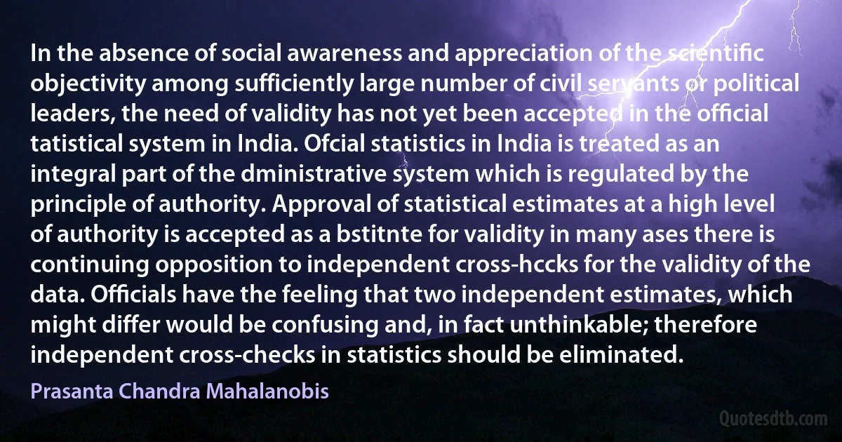 In the absence of social awareness and appreciation of the scientiﬁc objectivity among sufficiently large number of civil servants or political leaders, the need of validity has not yet been accepted in the ofﬁcial tatistical system in India. Ofcial statistics in India is treated as an integral part of the dministrative system which is regulated by the principle of authority. Approval of statistical estimates at a high level of authority is accepted as a bstitnte for validity in many ases there is continuing opposition to independent cross-hccks for the validity of the data. Ofﬁcials have the feeling that two independent estimates, which might differ would be confusing and, in fact unthinkable; therefore independent cross-checks in statistics should be eliminated. (Prasanta Chandra Mahalanobis)