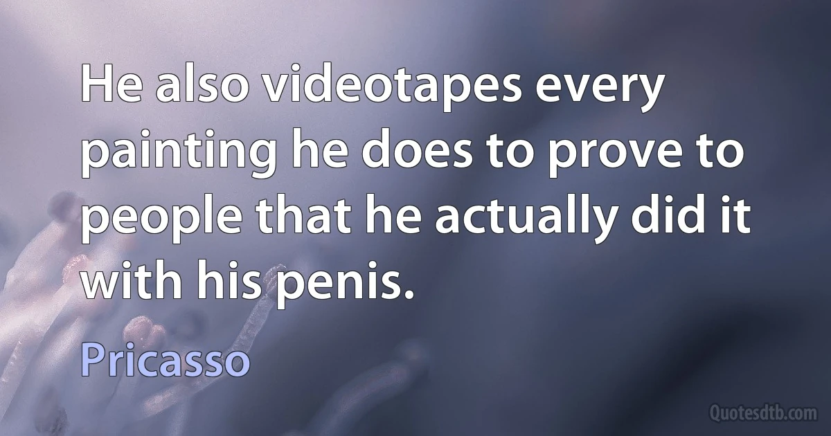 He also videotapes every painting he does to prove to people that he actually did it with his penis. (Pricasso)