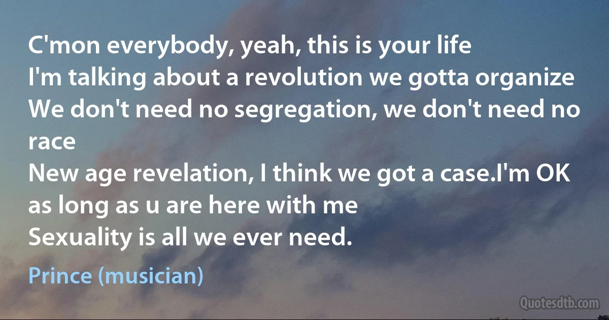 C'mon everybody, yeah, this is your life
I'm talking about a revolution we gotta organize
We don't need no segregation, we don't need no race
New age revelation, I think we got a case.I'm OK as long as u are here with me
Sexuality is all we ever need. (Prince (musician))