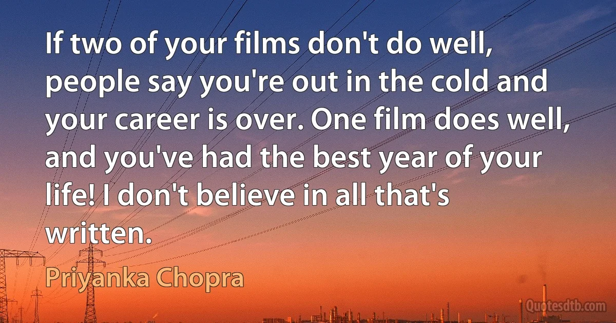 If two of your films don't do well, people say you're out in the cold and your career is over. One film does well, and you've had the best year of your life! I don't believe in all that's written. (Priyanka Chopra)