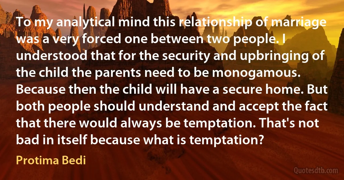 To my analytical mind this relationship of marriage was a very forced one between two people. I understood that for the security and upbringing of the child the parents need to be monogamous. Because then the child will have a secure home. But both people should understand and accept the fact that there would always be temptation. That's not bad in itself because what is temptation? (Protima Bedi)