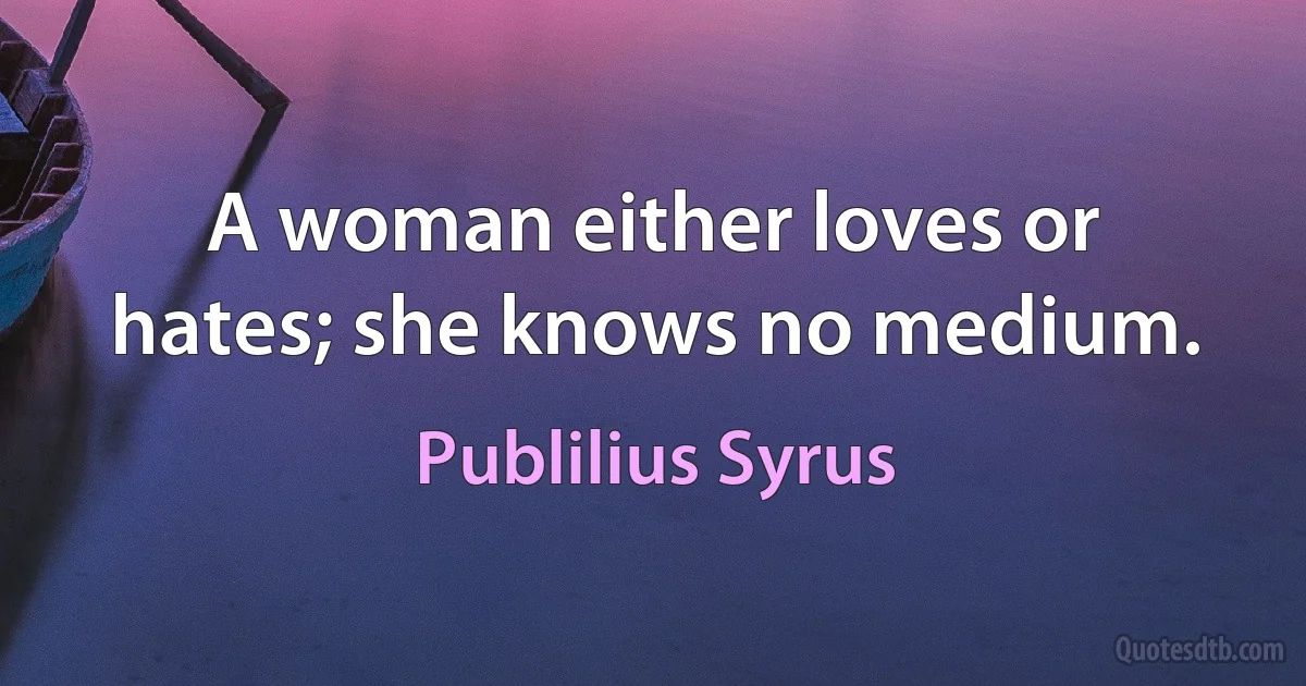 A woman either loves or hates; she knows no medium. (Publilius Syrus)