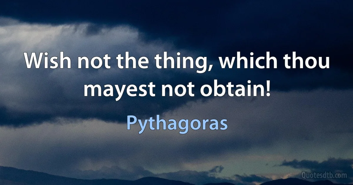 Wish not the thing, which thou mayest not obtain! (Pythagoras)