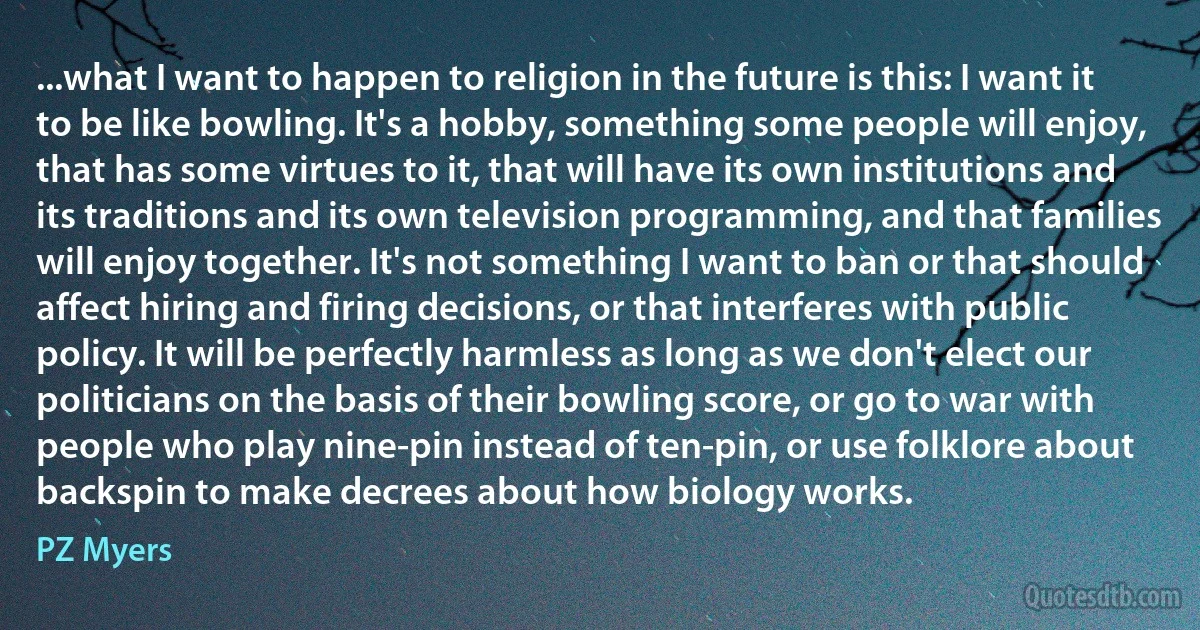 ...what I want to happen to religion in the future is this: I want it to be like bowling. It's a hobby, something some people will enjoy, that has some virtues to it, that will have its own institutions and its traditions and its own television programming, and that families will enjoy together. It's not something I want to ban or that should affect hiring and firing decisions, or that interferes with public policy. It will be perfectly harmless as long as we don't elect our politicians on the basis of their bowling score, or go to war with people who play nine-pin instead of ten-pin, or use folklore about backspin to make decrees about how biology works. (PZ Myers)