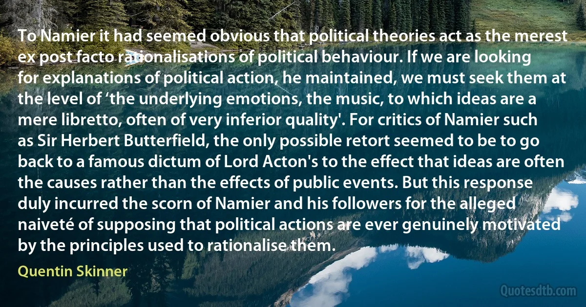 To Namier it had seemed obvious that political theories act as the merest ex post facto rationalisations of political behaviour. If we are looking for explanations of political action, he maintained, we must seek them at the level of ‘the underlying emotions, the music, to which ideas are a mere libretto, often of very inferior quality'. For critics of Namier such as Sir Herbert Butterfield, the only possible retort seemed to be to go back to a famous dictum of Lord Acton's to the effect that ideas are often the causes rather than the effects of public events. But this response duly incurred the scorn of Namier and his followers for the alleged naiveté of supposing that political actions are ever genuinely motivated by the principles used to rationalise them. (Quentin Skinner)