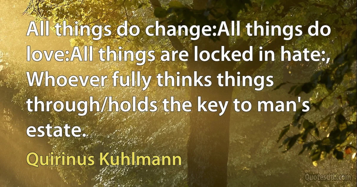 All things do change:All things do love:All things are locked in hate:,
Whoever fully thinks things through/holds the key to man's estate. (Quirinus Kuhlmann)