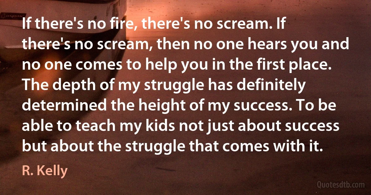 If there's no fire, there's no scream. If there's no scream, then no one hears you and no one comes to help you in the first place. The depth of my struggle has definitely determined the height of my success. To be able to teach my kids not just about success but about the struggle that comes with it. (R. Kelly)