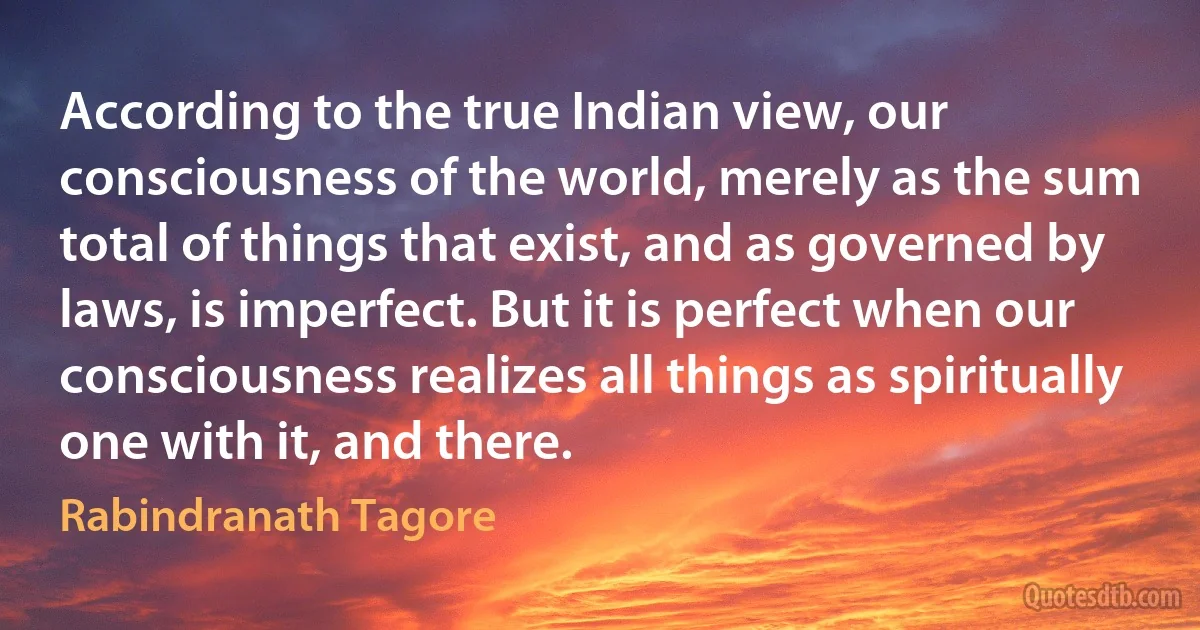 According to the true Indian view, our consciousness of the world, merely as the sum total of things that exist, and as governed by laws, is imperfect. But it is perfect when our consciousness realizes all things as spiritually one with it, and there. (Rabindranath Tagore)