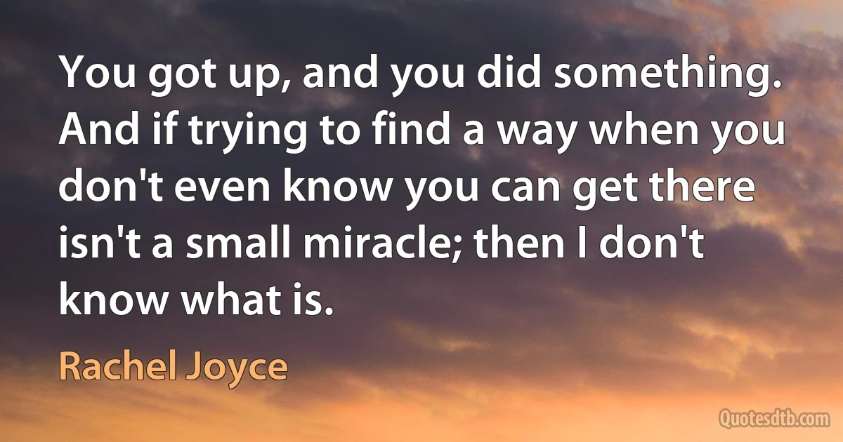 You got up, and you did something. And if trying to find a way when you don't even know you can get there isn't a small miracle; then I don't know what is. (Rachel Joyce)