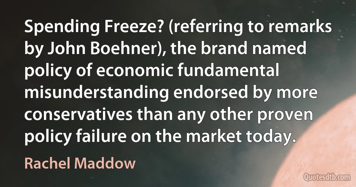 Spending Freeze? (referring to remarks by John Boehner), the brand named policy of economic fundamental misunderstanding endorsed by more conservatives than any other proven policy failure on the market today. (Rachel Maddow)