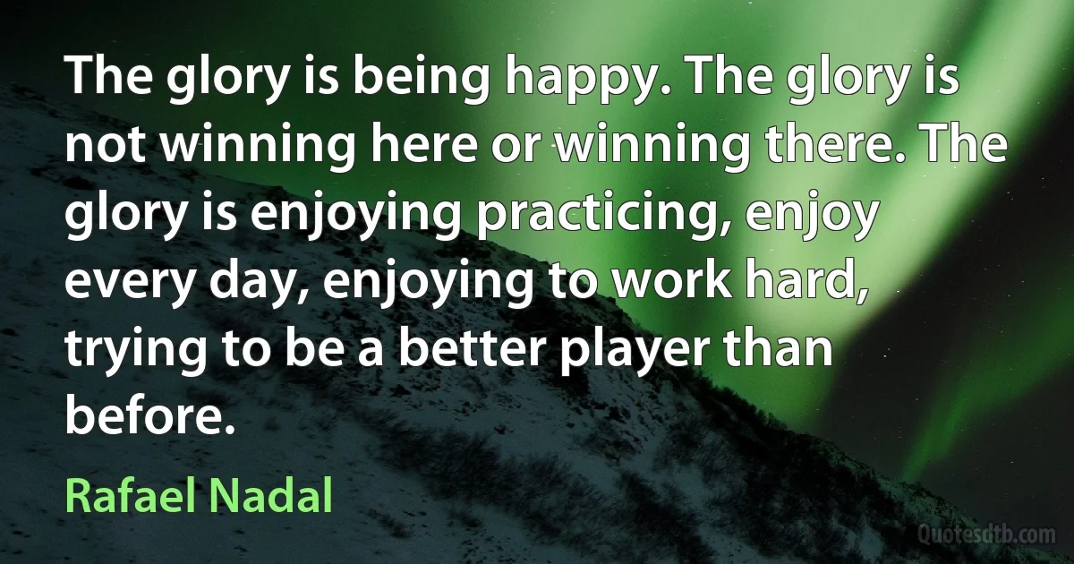 The glory is being happy. The glory is not winning here or winning there. The glory is enjoying practicing, enjoy every day, enjoying to work hard, trying to be a better player than before. (Rafael Nadal)