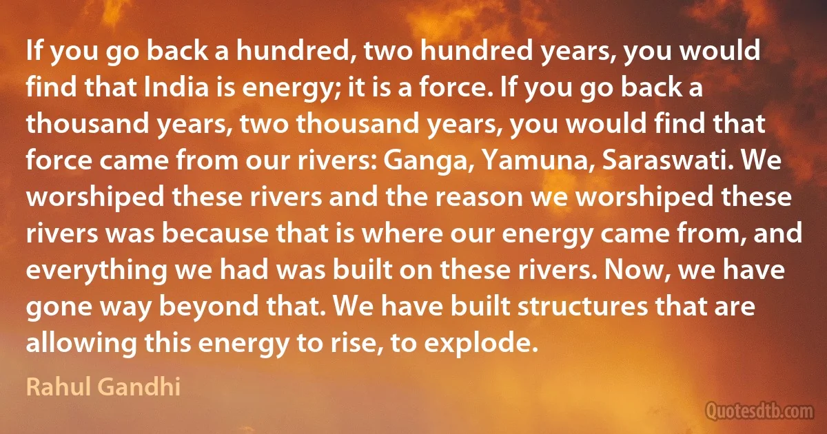 If you go back a hundred, two hundred years, you would find that India is energy; it is a force. If you go back a thousand years, two thousand years, you would find that force came from our rivers: Ganga, Yamuna, Saraswati. We worshiped these rivers and the reason we worshiped these rivers was because that is where our energy came from, and everything we had was built on these rivers. Now, we have gone way beyond that. We have built structures that are allowing this energy to rise, to explode. (Rahul Gandhi)