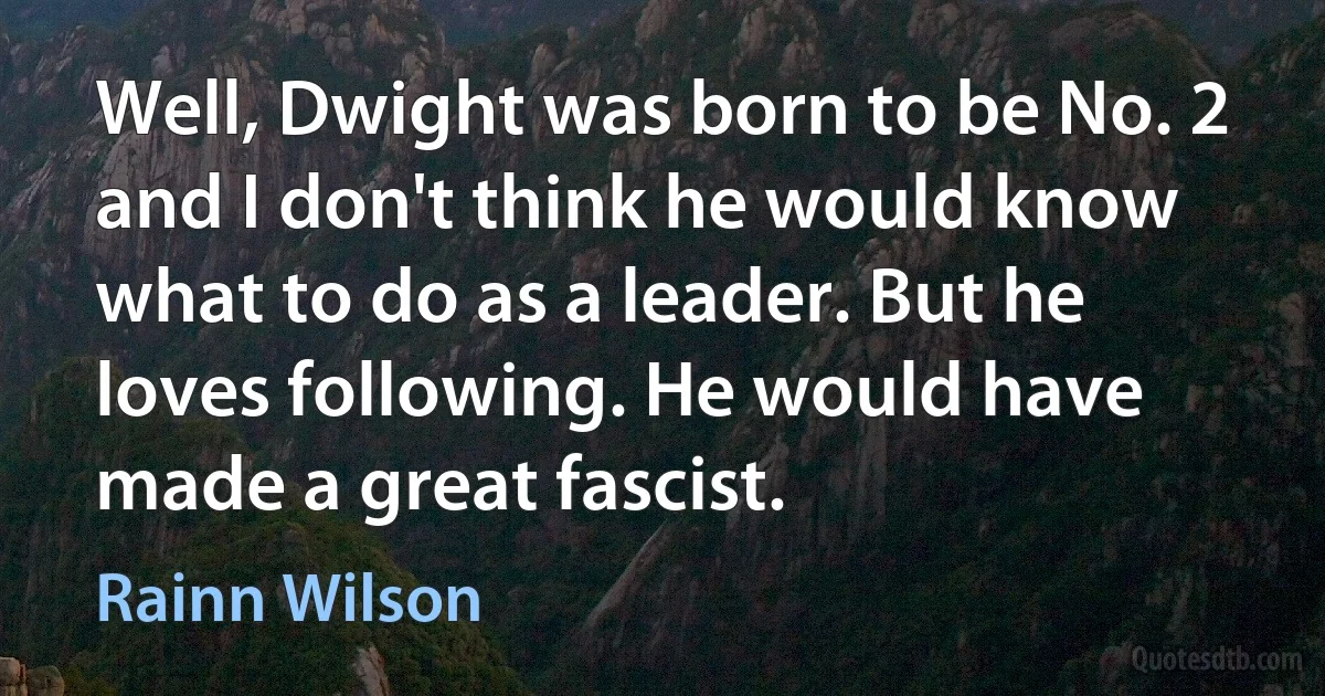 Well, Dwight was born to be No. 2 and I don't think he would know what to do as a leader. But he loves following. He would have made a great fascist. (Rainn Wilson)