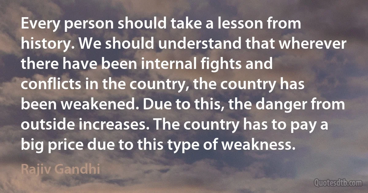 Every person should take a lesson from history. We should understand that wherever there have been internal fights and conflicts in the country, the country has been weakened. Due to this, the danger from outside increases. The country has to pay a big price due to this type of weakness. (Rajiv Gandhi)